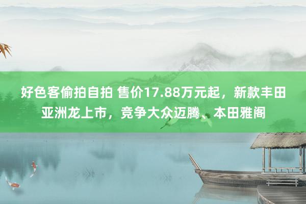 好色客偷拍自拍 售价17.88万元起，新款丰田亚洲龙上市，竞争大众迈腾、本田雅阁