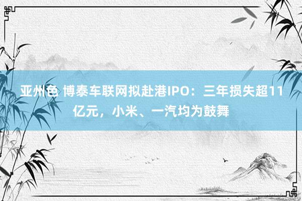 亚州色 博泰车联网拟赴港IPO：三年损失超11亿元，小米、一汽均为鼓舞