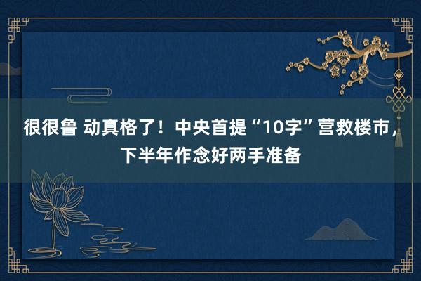 很很鲁 动真格了！中央首提“10字”营救楼市，下半年作念好两手准备