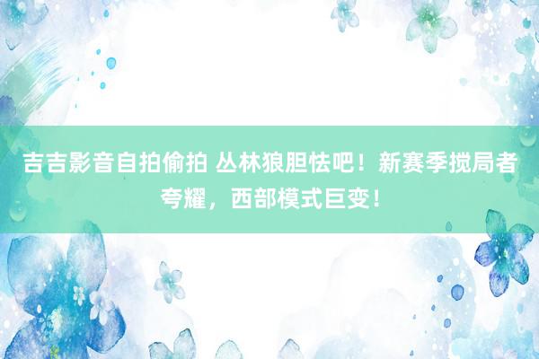 吉吉影音自拍偷拍 丛林狼胆怯吧！新赛季搅局者夸耀，西部模式巨变！