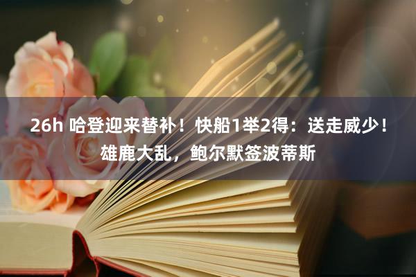 26h 哈登迎来替补！快船1举2得：送走威少！雄鹿大乱，鲍尔默签波蒂斯