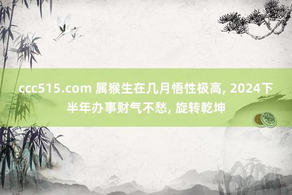 ccc515.com 属猴生在几月悟性极高, 2024下半年办事财气不愁, 旋转乾坤