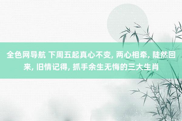 全色网导航 下周五起真心不变, 两心相牵, 陡然回来, 旧情记得, 抓手余生无悔的三大生肖