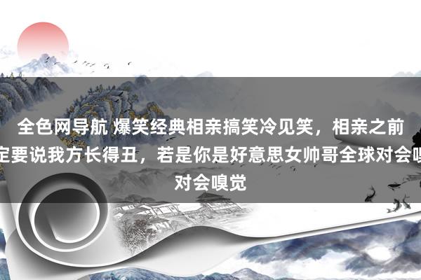 全色网导航 爆笑经典相亲搞笑冷见笑，相亲之前一定要说我方长得丑，若是你是好意思女帅哥全球对会嗅觉