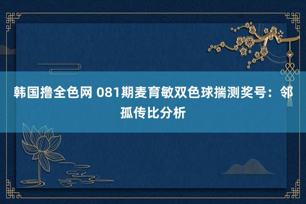 韩国撸全色网 081期麦育敏双色球揣测奖号：邻孤传比分析