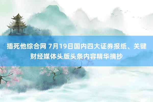 插死他综合网 7月19日国内四大证券报纸、关键财经媒体头版头条内容精华摘抄