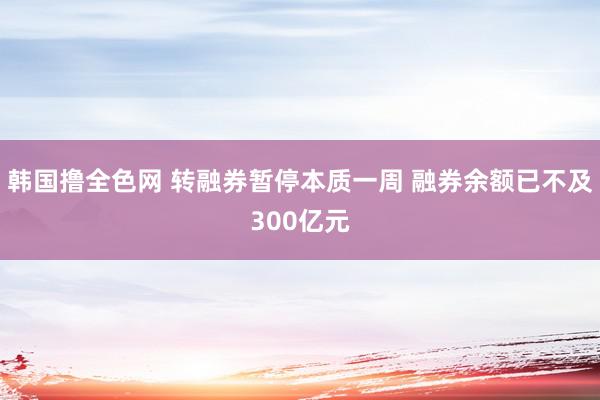 韩国撸全色网 转融券暂停本质一周 融券余额已不及300亿元