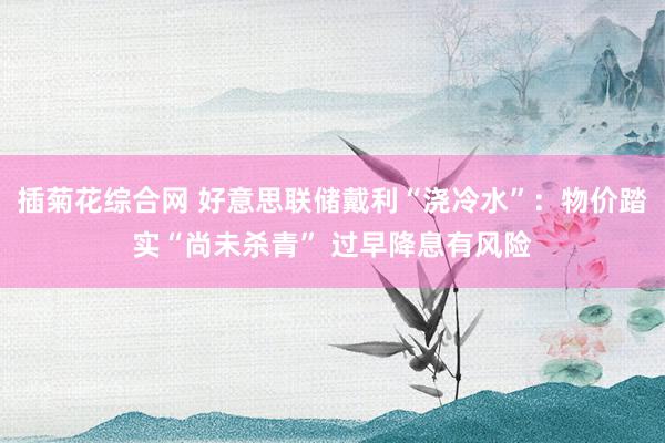 插菊花综合网 好意思联储戴利“浇冷水”：物价踏实“尚未杀青” 过早降息有风险