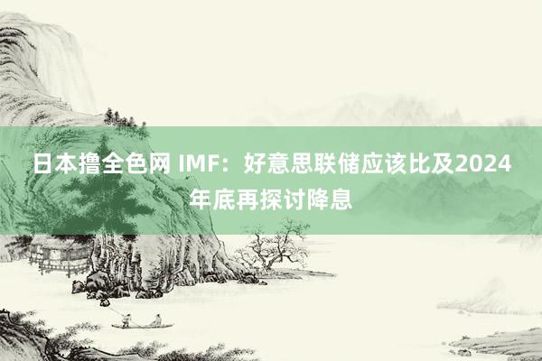 日本撸全色网 IMF：好意思联储应该比及2024年底再探讨降息