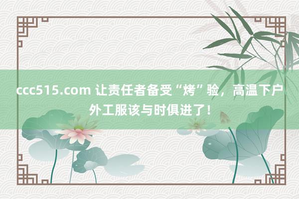 ccc515.com 让责任者备受“烤”验，高温下户外工服该与时俱进了！