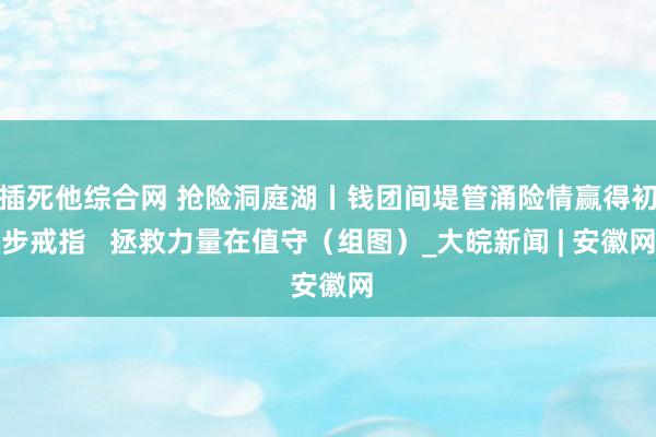 插死他综合网 抢险洞庭湖丨钱团间堤管涌险情赢得初步戒指   拯救力量在值守（组图）_大皖新闻 | 安徽网