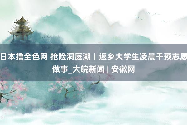 日本撸全色网 抢险洞庭湖丨返乡大学生凌晨干预志愿做事_大皖新闻 | 安徽网