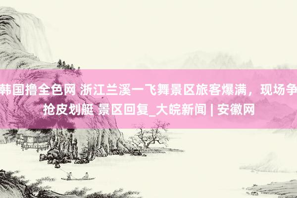 韩国撸全色网 浙江兰溪一飞舞景区旅客爆满，现场争抢皮划艇 景区回复_大皖新闻 | 安徽网