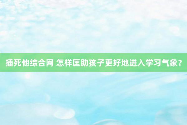 插死他综合网 怎样匡助孩子更好地进入学习气象？