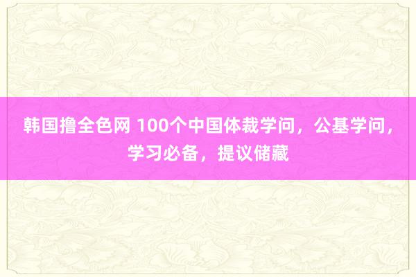 韩国撸全色网 100个中国体裁学问，公基学问，学习必备，提议储藏