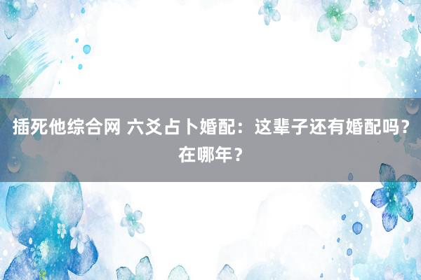 插死他综合网 六爻占卜婚配：这辈子还有婚配吗？在哪年？