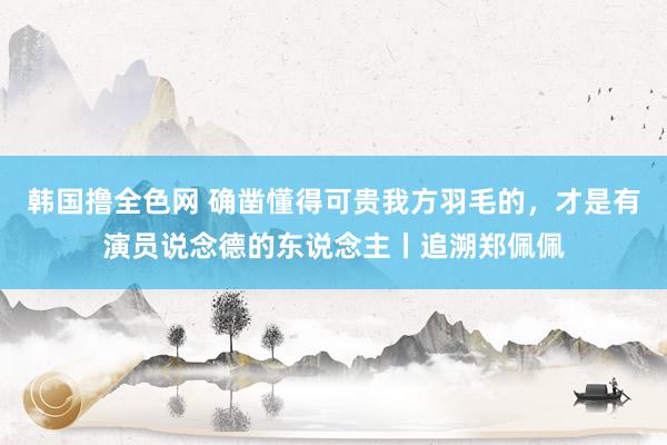 韩国撸全色网 确凿懂得可贵我方羽毛的，才是有演员说念德的东说念主丨追溯郑佩佩