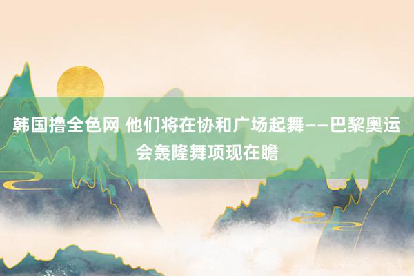 韩国撸全色网 他们将在协和广场起舞——巴黎奥运会轰隆舞项现在瞻