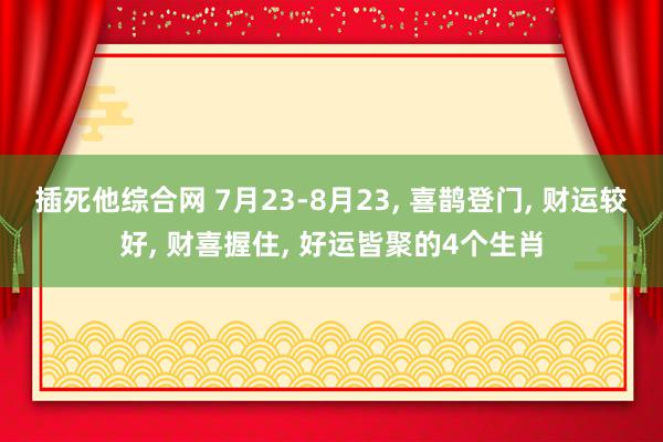 插死他综合网 7月23-8月23, 喜鹊登门, 财运较好, 财喜握住, 好运皆聚的4个生肖