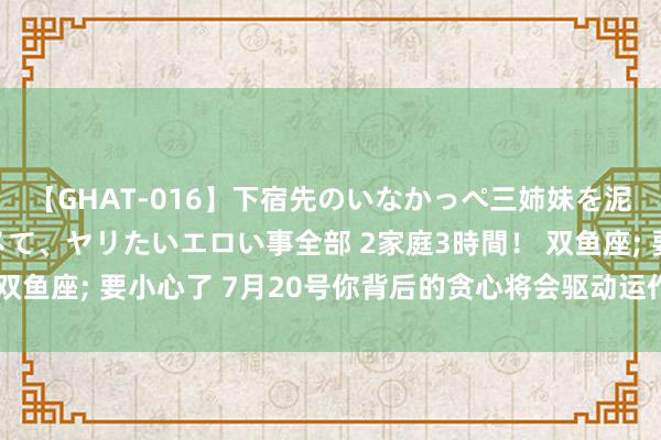 【GHAT-016】下宿先のいなかっぺ三姉妹を泥酔＆淫媚オイルでキメて、ヤリたいエロい事全部 2家庭3時間！ 双鱼座; 要小心了 7月20号你背后的贪心将会驱动运作! 该若何幸免