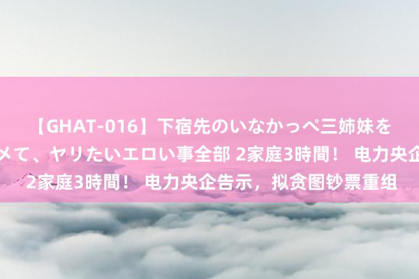 【GHAT-016】下宿先のいなかっぺ三姉妹を泥酔＆淫媚オイルでキメて、ヤリたいエロい事全部 2家庭3時間！ 电力央企告示，拟贪图钞票重组