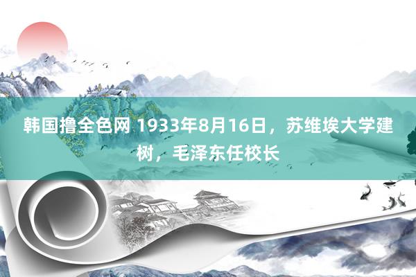 韩国撸全色网 1933年8月16日，苏维埃大学建树，毛泽东任校长