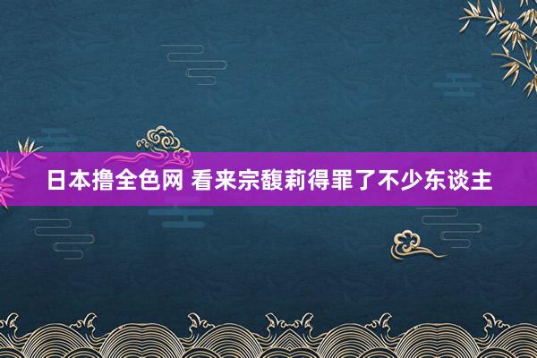 日本撸全色网 看来宗馥莉得罪了不少东谈主