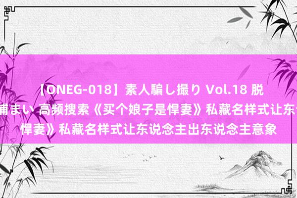 【ONEG-018】素人騙し撮り Vol.18 脱がし屋 美人限定。 三浦まい 高频搜索《买个娘子是悍妻》私藏名样式让东说念主出东说念主意象