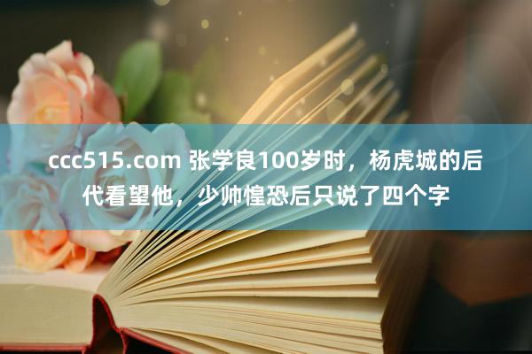 ccc515.com 张学良100岁时，杨虎城的后代看望他，少帅惶恐后只说了四个字