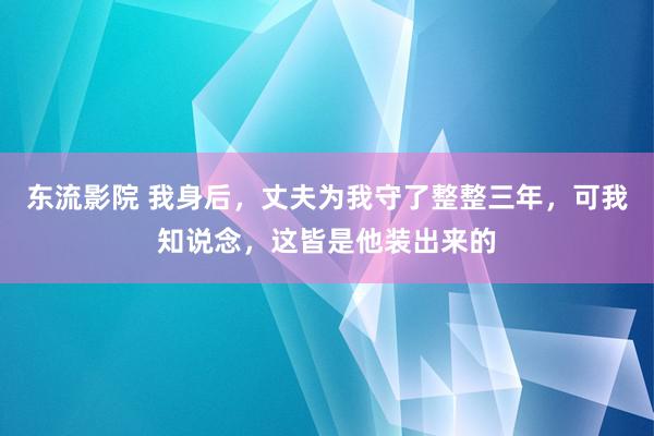 东流影院 我身后，丈夫为我守了整整三年，可我知说念，这皆是他装出来的