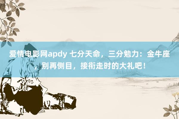 爱情电影网apdy 七分天命，三分勉力：金牛座，别再侧目，接衔走时的大礼吧！