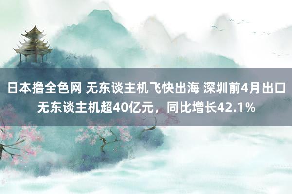 日本撸全色网 无东谈主机飞快出海 深圳前4月出口无东谈主机超40亿元，同比增长42.1%