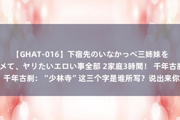 【GHAT-016】下宿先のいなかっぺ三姉妹を泥酔＆淫媚オイルでキメて、ヤリたいエロい事全部 2家庭3時間！ 千年古刹：“少林寺”这三个字是谁所写？说出来你王人不一定信！