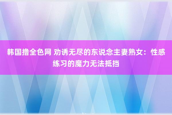 韩国撸全色网 劝诱无尽的东说念主妻熟女：性感练习的魔力无法抵挡