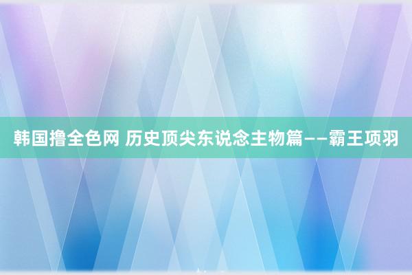 韩国撸全色网 历史顶尖东说念主物篇——霸王项羽