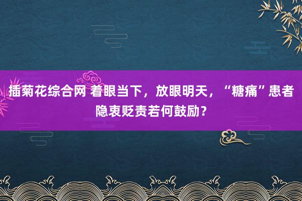 插菊花综合网 着眼当下，放眼明天，“糖痛”患者隐衷贬责若何鼓励？