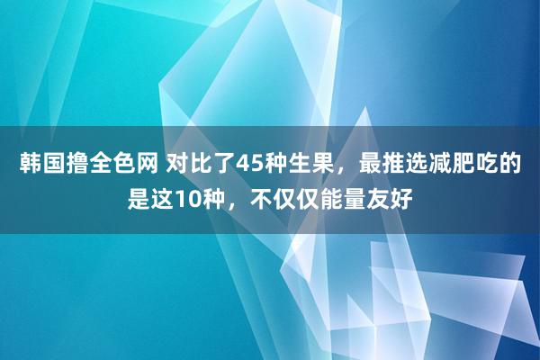 韩国撸全色网 对比了45种生果，最推选减肥吃的是这10种，不仅仅能量友好