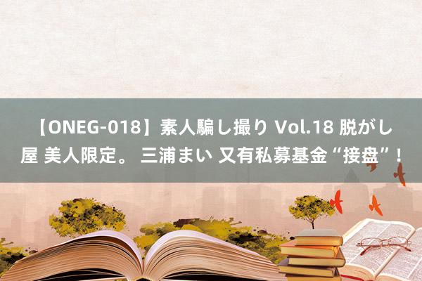 【ONEG-018】素人騙し撮り Vol.18 脱がし屋 美人限定。 三浦まい 又有私募基金“接盘”！