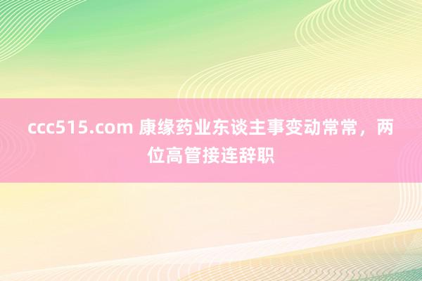 ccc515.com 康缘药业东谈主事变动常常，两位高管接连辞职