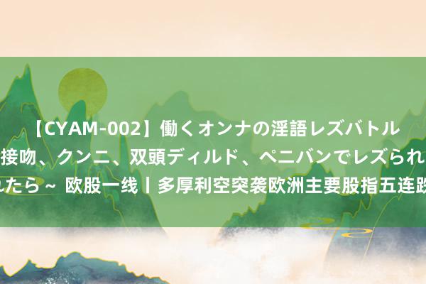 【CYAM-002】働くオンナの淫語レズバトル 2 ～もしも職場で濃厚接吻、クンニ、双頭ディルド、ペニバンでレズられたら～ 欧股一线丨多厚利空突袭欧洲主要股指五连跌，科技股成抛售“重灾地”