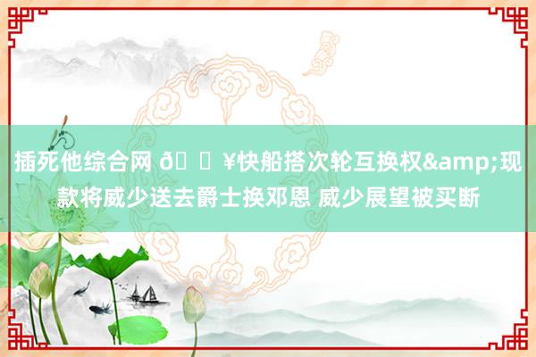 插死他综合网 🔥快船搭次轮互换权&现款将威少送去爵士换邓恩 威少展望被买断