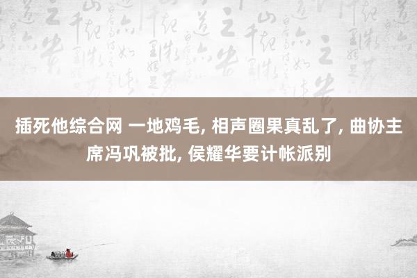 插死他综合网 一地鸡毛, 相声圈果真乱了, 曲协主席冯巩被批, 侯耀华要计帐派别