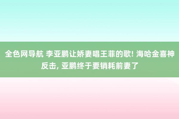 全色网导航 李亚鹏让娇妻唱王菲的歌! 海哈金喜神反击, 亚鹏终于要销耗前妻了