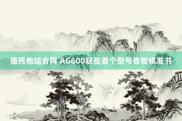 插死他综合网 AG600获签首个型号查验核准书