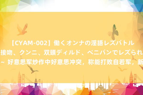 【CYAM-002】働くオンナの淫語レズバトル 2 ～もしも職場で濃厚接吻、クンニ、双頭ディルド、ペニバンでレズられたら～ 好意思军炒作中好意思冲突，称能打败自若军，新加坡防长：好意思国胜算并不大