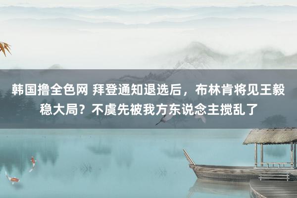 韩国撸全色网 拜登通知退选后，布林肯将见王毅稳大局？不虞先被我方东说念主搅乱了