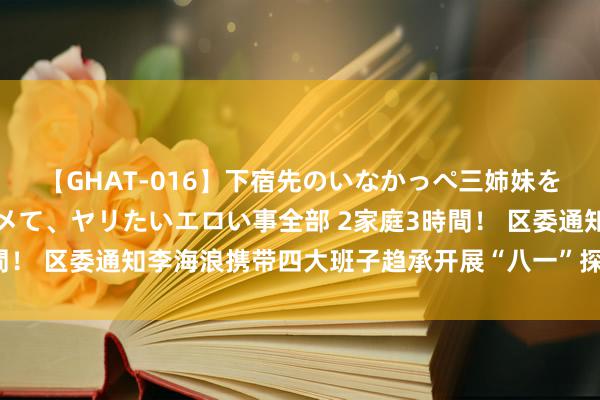 【GHAT-016】下宿先のいなかっぺ三姉妹を泥酔＆淫媚オイルでキメて、ヤリたいエロい事全部 2家庭3時間！ 区委通知李海浪携带四大班子趋承开展“八一”探望慰问行径