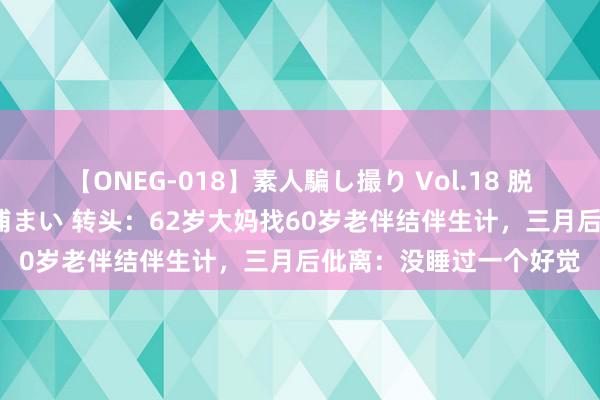 【ONEG-018】素人騙し撮り Vol.18 脱がし屋 美人限定。 三浦まい 转头：62岁大妈找60岁老伴结伴生计，三月后仳离：没睡过一个好觉