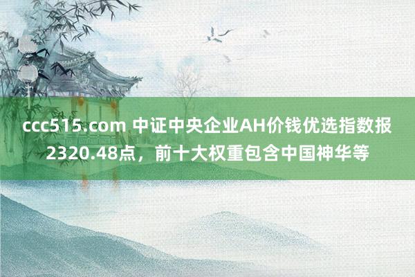 ccc515.com 中证中央企业AH价钱优选指数报2320.48点，前十大权重包含中国神华等