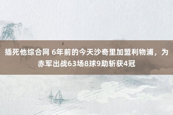 插死他综合网 6年前的今天沙奇里加盟利物浦，为赤军出战63场8球9助斩获4冠